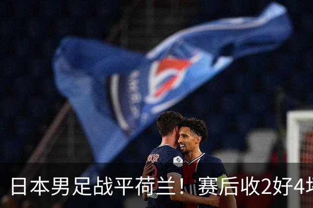 日本男足战平荷兰！赛后收2好4坏消息！防空能力太差了 他们走不远的